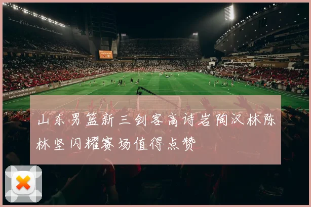 山东男篮新三剑客高诗岩陶汉林陈林坚闪耀赛场值得点赞