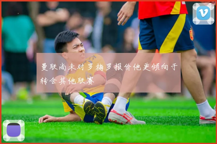 曼联尚未对罗梅罗报价他更倾向于转会其他联赛