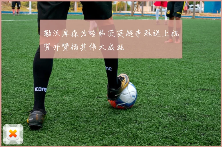 勒沃库森为哈弗茨英超夺冠送上祝贺并赞扬其伟大成就