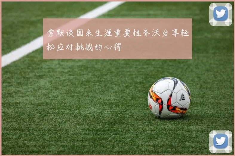 索默谈国米生涯重要性齐沃分享轻松应对挑战的心得