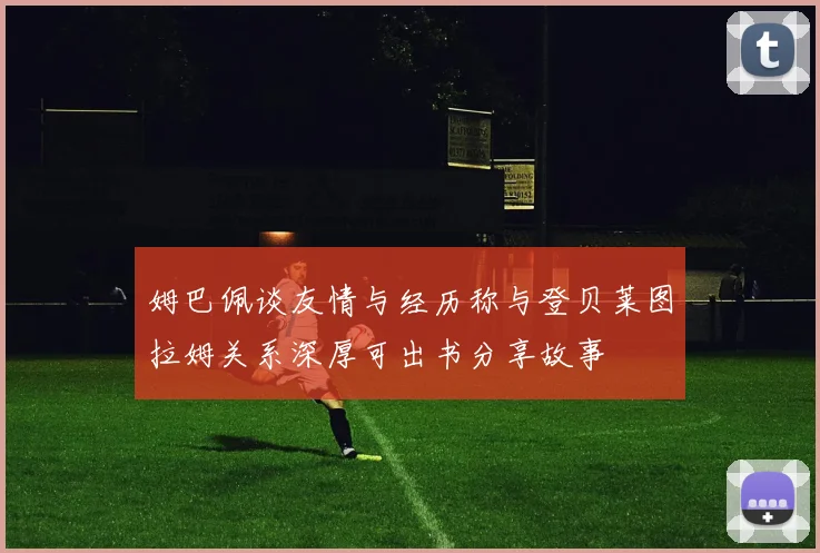 姆巴佩谈友情与经历称与登贝莱图拉姆关系深厚可出书分享故事