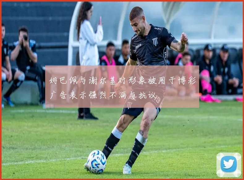姆巴佩与谢尔基对形象被用于博彩广告表示强烈不满与抗议