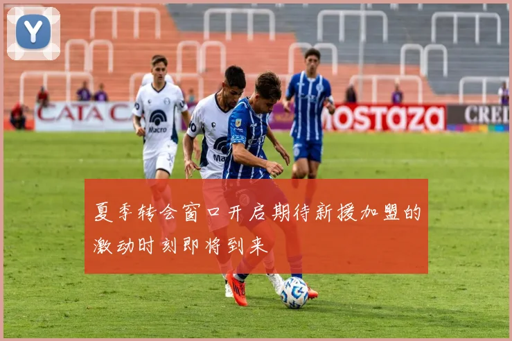 夏季转会窗口开启期待新援加盟的激动时刻即将到来