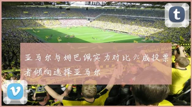 亚马尔与姆巴佩实力对比六成投票者倾向选择亚马尔