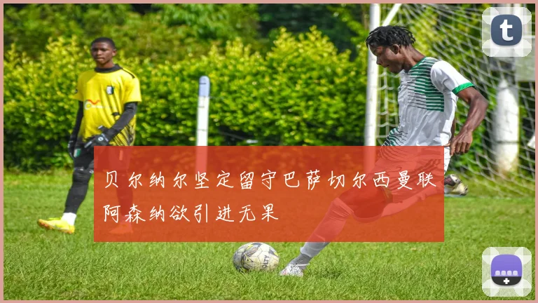 贝尔纳尔坚定留守巴萨切尔西曼联阿森纳欲引进无果