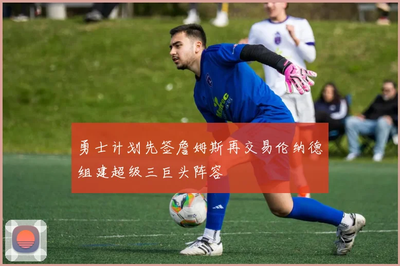 勇士计划先签詹姆斯再交易伦纳德组建超级三巨头阵容