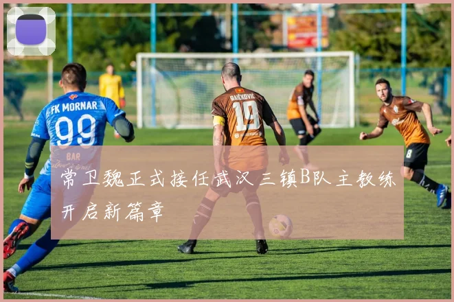 常卫魏正式接任武汉三镇B队主教练开启新篇章