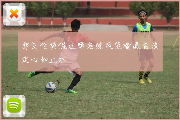 郭艾伦调侃杜锋老练风范输赢皆淡定心如止水