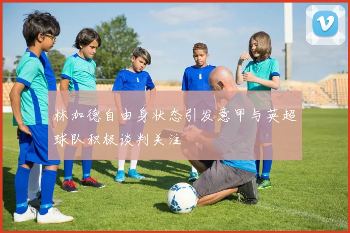 林加德自由身状态引发意甲与英超球队积极谈判关注