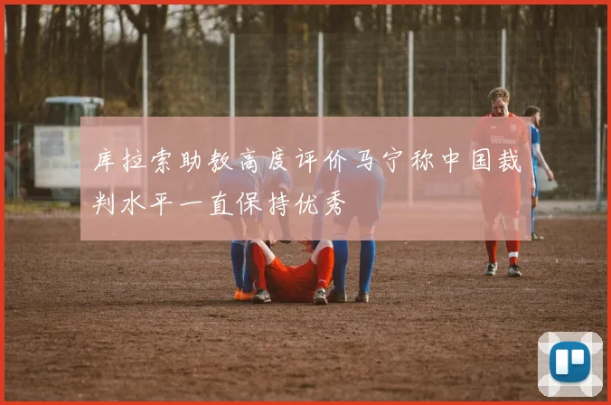 库拉索助教高度评价马宁称中国裁判水平一直保持优秀