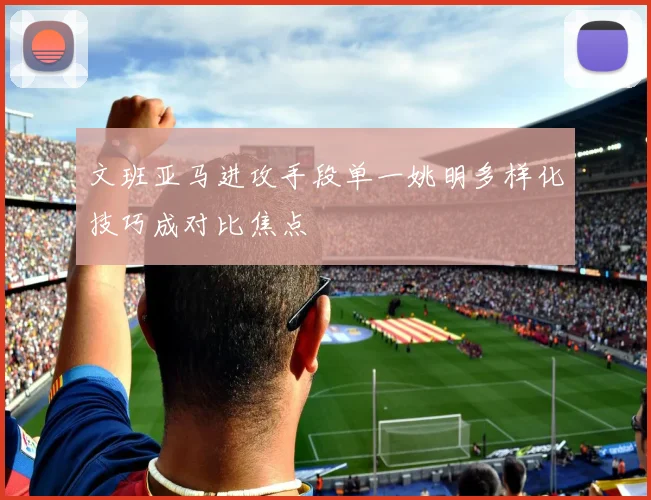 文班亚马进攻手段单一姚明多样化技巧成对比焦点