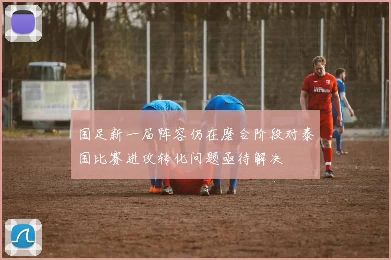 国足新一届阵容仍在磨合阶段对泰国比赛进攻转化问题亟待解决