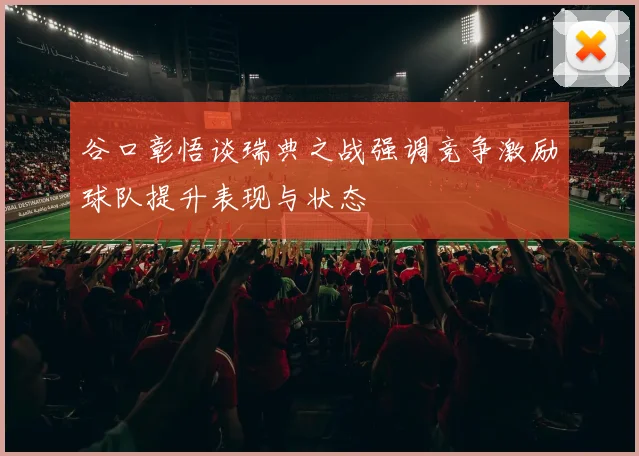 谷口彰悟谈瑞典之战强调竞争激励球队提升表现与状态