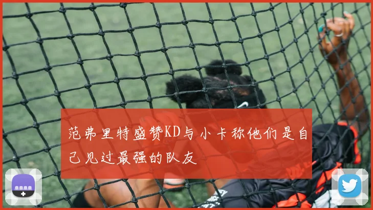 范弗里特盛赞KD与小卡称他们是自己见过最强的队友