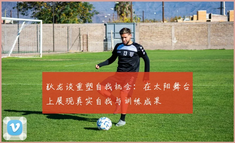 狄龙谈重塑自我机会：在太阳舞台上展现真实自我与训练成果