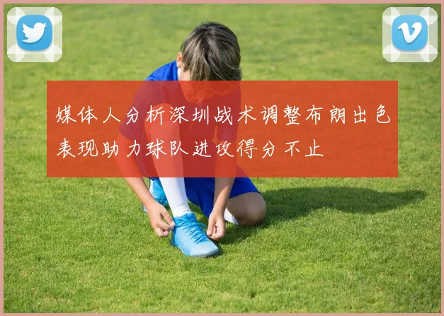 媒体人分析深圳战术调整布朗出色表现助力球队进攻得分不止