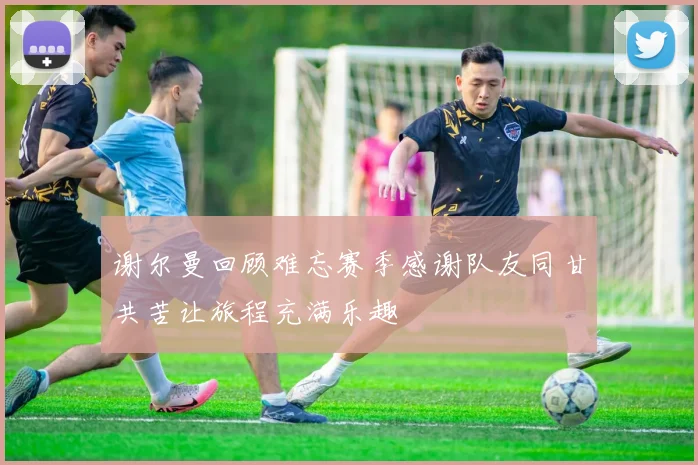 谢尔曼回顾难忘赛季感谢队友同甘共苦让旅程充满乐趣