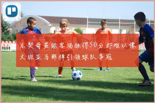 东契奇虽能客场独得50分却难以像文班亚马那样引领球队争冠