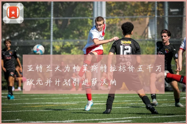 亚特兰大为帕莱斯特拉标价五千万欧元并计划引进萨沃纳