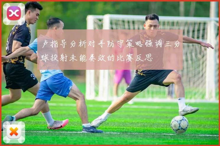 卢指导分析对手防守策略强调三分球投射未能奏效的比赛反思