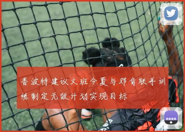 香波特建议文班今夏与邓肯联手训练制定无敌计划实现目标