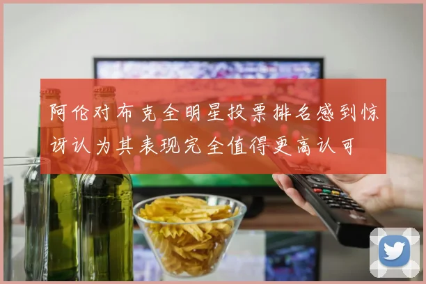 阿伦对布克全明星投票排名感到惊讶认为其表现完全值得更高认可